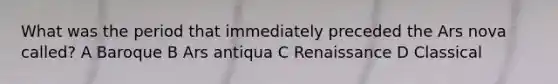 What was the period that immediately preceded the Ars nova called? A Baroque B Ars antiqua C Renaissance D Classical