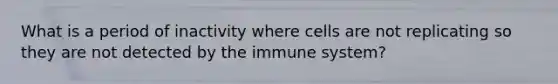 What is a period of inactivity where cells are not replicating so they are not detected by the immune system?