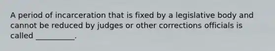 A period of incarceration that is fixed by a legislative body and cannot be reduced by judges or other corrections officials is called __________.