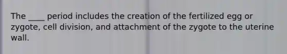 The ____ period includes the creation of the fertilized egg or zygote, cell division, and attachment of the zygote to the uterine wall.