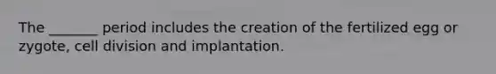 The _______ period includes the creation of the fertilized egg or zygote, cell division and implantation.