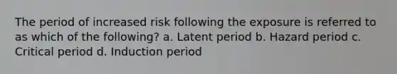 The period of increased risk following the exposure is referred to as which of the following? a. Latent period b. Hazard period c. Critical period d. Induction period