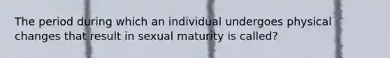 The period during which an individual undergoes physical changes that result in sexual maturity is called?