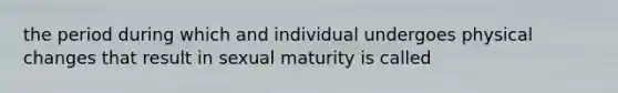 the period during which and individual undergoes physical changes that result in sexual maturity is called