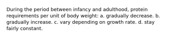 During the period between infancy and adulthood, protein requirements per unit of body weight: a. gradually decrease. b. gradually increase. c. vary depending on growth rate. d. stay fairly constant.