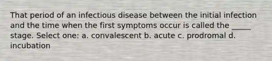 That period of an infectious disease between the initial infection and the time when the first symptoms occur is called the _____ stage. Select one: a. convalescent b. acute c. prodromal d. incubation