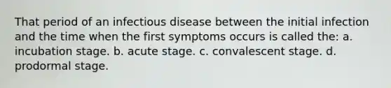 That period of an infectious disease between the initial infection and the time when the first symptoms occurs is called the: a. incubation stage. b. acute stage. c. convalescent stage. d. prodormal stage.