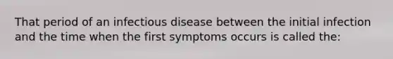 That period of an infectious disease between the initial infection and the time when the first symptoms occurs is called the: