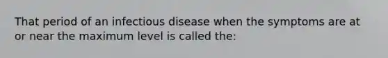 That period of an infectious disease when the symptoms are at or near the maximum level is called the: