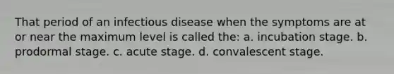 That period of an infectious disease when the symptoms are at or near the maximum level is called the: a. incubation stage. b. prodormal stage. c. acute stage. d. convalescent stage.