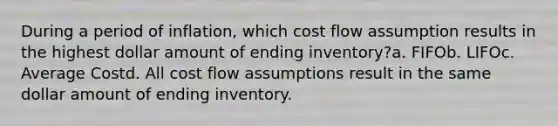 During a period of inflation, which cost flow assumption results in the highest dollar amount of ending inventory?a. FIFOb. LIFOc. Average Costd. All cost flow assumptions result in the same dollar amount of ending inventory.