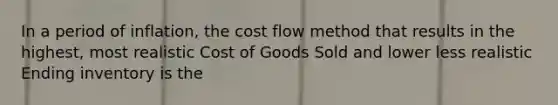 In a period of inflation, the cost flow method that results in the highest, most realistic Cost of Goods Sold and lower less realistic Ending inventory is the