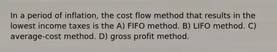 In a period of inflation, the cost flow method that results in the lowest income taxes is the A) FIFO method. B) LIFO method. C) average-cost method. D) gross profit method.