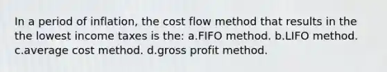 In a period of inflation, the cost flow method that results in the the lowest income taxes is the: a.FIFO method. b.LIFO method. c.average cost method. d.gross profit method.