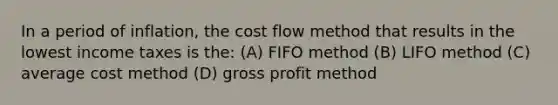 In a period of inflation, the cost flow method that results in the lowest income taxes is the: (A) FIFO method (B) LIFO method (C) average cost method (D) <a href='https://www.questionai.com/knowledge/klIB6Lsdwh-gross-profit' class='anchor-knowledge'>gross profit</a> method