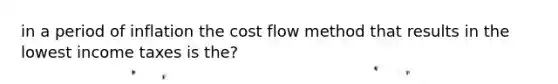 in a period of inflation the cost flow method that results in the lowest income taxes is the?