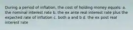 During a period of inflation, the cost of holding money equals: a. the nominal interest rate b. the ex ante real interest rate plus the expected rate of inflation c. both a and b d. the ex post real interest rate