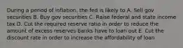 During a period of inflation, the fed is likely to A. Sell gov securities B. Buy gov securities C. Raise federal and state income tax D. Cut the required reserve ratio in order to reduce the amount of excess reserves banks have to loan out E. Cut the discount rate in order to increase the affordability of loan