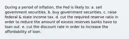 During a period of inflation, the Fed is likely to: a. sell government securities. b. buy government securities. c. raise federal & state income tax. d. cut the required reserve ratio in order to reduce the amount of excess reserves banks have to loan out. e. cut the discount rate in order to increase the affordability of loan.