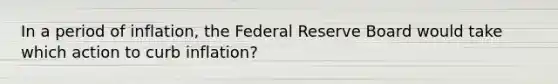 In a period of inflation, the Federal Reserve Board would take which action to curb inflation?