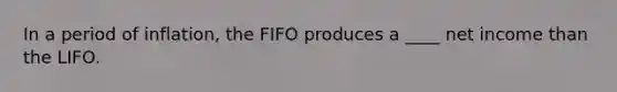 In a period of inflation, the FIFO produces a ____ net income than the LIFO.