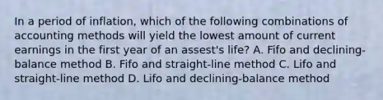 In a period of inflation, which of the following combinations of accounting methods will yield the lowest amount of current earnings in the first year of an assest's life? A. Fifo and declining-balance method B. Fifo and straight-line method C. Lifo and straight-line method D. Lifo and declining-balance method