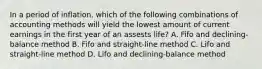 In a period of inflation, which of the following combinations of accounting methods will yield the lowest amount of current earnings in the first year of an assests life? A. Fifo and declining-balance method B. Fifo and straight-line method C. Lifo and straight-line method D. Lifo and declining-balance method