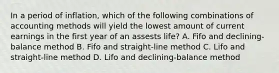 In a period of inflation, which of the following combinations of accounting methods will yield the lowest amount of current earnings in the first year of an assests life? A. Fifo and declining-balance method B. Fifo and straight-line method C. Lifo and straight-line method D. Lifo and declining-balance method