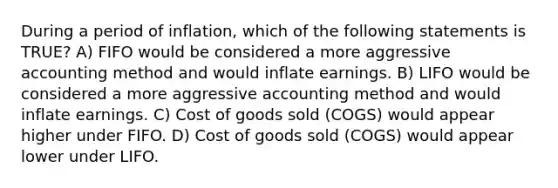 During a period of inflation, which of the following statements is TRUE? A) FIFO would be considered a more aggressive accounting method and would inflate earnings. B) LIFO would be considered a more aggressive accounting method and would inflate earnings. C) Cost of goods sold (COGS) would appear higher under FIFO. D) Cost of goods sold (COGS) would appear lower under LIFO.