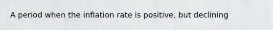 A period when the inflation rate is positive, but declining