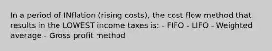 In a period of INflation (rising costs), the cost flow method that results in the LOWEST income taxes is: - FIFO - LIFO - <a href='https://www.questionai.com/knowledge/koL1NUNNcJ-weighted-average' class='anchor-knowledge'>weighted average</a> - <a href='https://www.questionai.com/knowledge/klIB6Lsdwh-gross-profit' class='anchor-knowledge'>gross profit</a> method