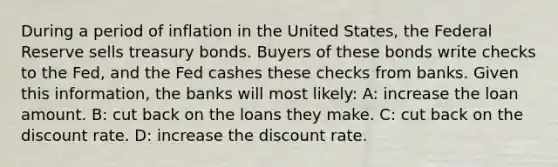 During a period of inflation in the United States, the Federal Reserve sells treasury bonds. Buyers of these bonds write checks to the Fed, and the Fed cashes these checks from banks. Given this information, the banks will most likely: A: increase the loan amount. B: cut back on the loans they make. C: cut back on the discount rate. D: increase the discount rate.