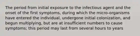 The period from initial exposure to the infectious agent and the onset of the first symptoms, during which the micro-organisms have entered the individual, undergone initial colonization, and begun multiplying, but are at insufficient numbers to cause symptoms; this period may last from several hours to years