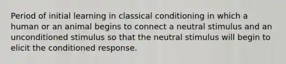 Period of initial learning in classical conditioning in which a human or an animal begins to connect a neutral stimulus and an unconditioned stimulus so that the neutral stimulus will begin to elicit the conditioned response.