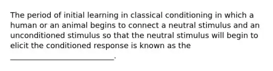 The period of initial learning in classical conditioning in which a human or an animal begins to connect a neutral stimulus and an unconditioned stimulus so that the neutral stimulus will begin to elicit the conditioned response is known as the ___________________________.