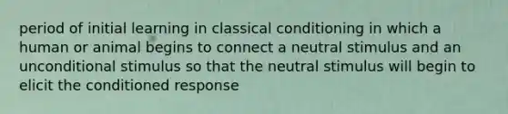 period of initial learning in classical conditioning in which a human or animal begins to connect a neutral stimulus and an unconditional stimulus so that the neutral stimulus will begin to elicit the conditioned response