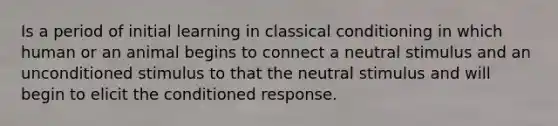 Is a period of initial learning in classical conditioning in which human or an animal begins to connect a neutral stimulus and an unconditioned stimulus to that the neutral stimulus and will begin to elicit the conditioned response.