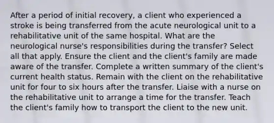 After a period of initial recovery, a client who experienced a stroke is being transferred from the acute neurological unit to a rehabilitative unit of the same hospital. What are the neurological nurse's responsibilities during the transfer? Select all that apply. Ensure the client and the client's family are made aware of the transfer. Complete a written summary of the client's current health status. Remain with the client on the rehabilitative unit for four to six hours after the transfer. Liaise with a nurse on the rehabilitative unit to arrange a time for the transfer. Teach the client's family how to transport the client to the new unit.