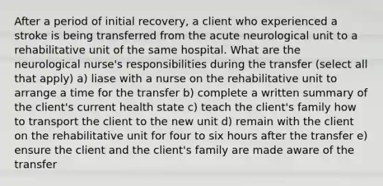 After a period of initial recovery, a client who experienced a stroke is being transferred from the acute neurological unit to a rehabilitative unit of the same hospital. What are the neurological nurse's responsibilities during the transfer (select all that apply) a) liase with a nurse on the rehabilitative unit to arrange a time for the transfer b) complete a written summary of the client's current health state c) teach the client's family how to transport the client to the new unit d) remain with the client on the rehabilitative unit for four to six hours after the transfer e) ensure the client and the client's family are made aware of the transfer