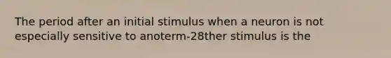 The period after an initial stimulus when a neuron is not especially sensitive to anoterm-28ther stimulus is the