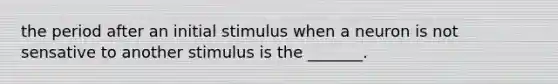 the period after an initial stimulus when a neuron is not sensative to another stimulus is the _______.