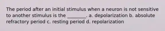 The period after an initial stimulus when a neuron is not sensitive to another stimulus is the ________. a. depolarization b. absolute refractory period c. resting period d. repolarization