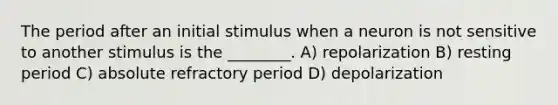 The period after an initial stimulus when a neuron is not sensitive to another stimulus is the ________. A) repolarization B) resting period C) absolute refractory period D) depolarization