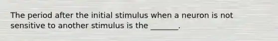 The period after the initial stimulus when a neuron is not sensitive to another stimulus is the _______.