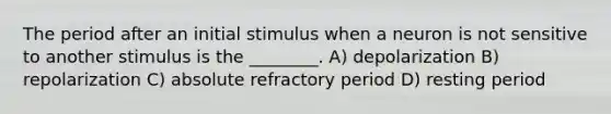 The period after an initial stimulus when a neuron is not sensitive to another stimulus is the ________. A) depolarization B) repolarization C) absolute refractory period D) resting period