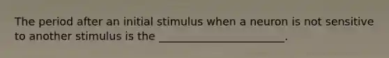 The period after an initial stimulus when a neuron is not sensitive to another stimulus is the _______________________.