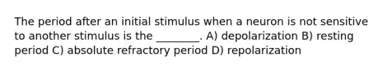 The period after an initial stimulus when a neuron is not sensitive to another stimulus is the ________. A) depolarization B) resting period C) absolute refractory period D) repolarization