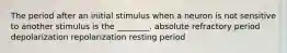 The period after an initial stimulus when a neuron is not sensitive to another stimulus is the ________. absolute refractory period depolarization repolarization resting period