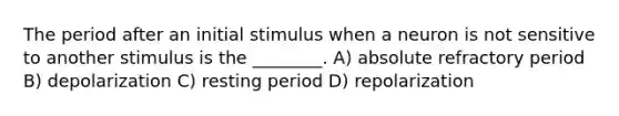 The period after an initial stimulus when a neuron is not sensitive to another stimulus is the ________. A) absolute refractory period B) depolarization C) resting period D) repolarization