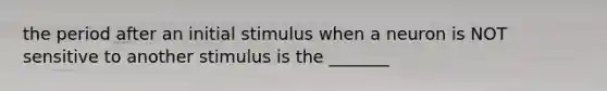 the period after an initial stimulus when a neuron is NOT sensitive to another stimulus is the _______